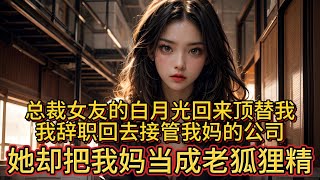 总裁女友的白月光回来顶替我，我辞职回去接管我妈的公司，她却把我妈当成老狐狸精。