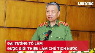 Đại tướng Tô Lâm được Trung ương giới thiệu để Quốc hội bầu giữ chức Chủ tịch nước | BLĐ