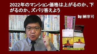 2022年のマンション価格は上がるのか、下がるのか、ズバリ答えよう　by 榊淳司