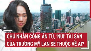 Chủ nhân cõng án tử, ‘núi’ tài sản của Trương Mỹ Lan sẽ thuộc về ai? | Tin nóng