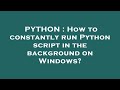 PYTHON : How to constantly run Python script in the background on Windows?