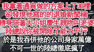 我拿著通宵做的方案上了30樓.卻發現他寫的的退婚新聞稿，轉身陪著大小姐慶生親吻叫老婆，陸總說你被開除了能力不行，於是我吞併他的公司身家萬億，不可一世的陸總徹底瘋了【顧亞男】【高光女主】【爽文】【情感】