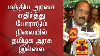 மத்திய அரசை எதிர்த்து போராடும் நிலையில் தமிழக அரசு இல்லை - வைகோ