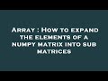 Array : How to expand the elements of a numpy matrix into sub matrices