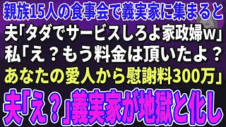 【スカッとする話】親族の食事会で義実家に集まると夫「タダでサービスしろよ家政婦ｗ」私「え？もう料金は頂いたよ？あなたの愛人から慰謝料300万」夫「え？」→義実家が地獄と化し…【修羅場】