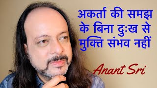 अकर्ता की समझ के बिना दुःख से मुक्ति संभव नहीं | Anant Sri