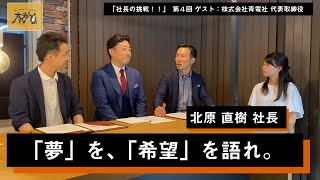 【社長の挑戦！！】第四回 北原 直樹 社長「夢を、希望を語れ。」前編