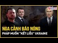 Nga cảnh báo nóng Pháp muốn “kết liễu” Ukraine, hé lộ về mục tiêu tiếp theo của Moscow