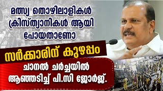 മത്സ്യ തൊഴിലാളികൾ ക്രിസ്ത്യാനികൾ ആയി പോയതാണോ സർക്കാരിന് കുഴപ്പം.ചാനൽ ചർച്ചയിൽ ആഞ്ഞടിച്ച് പി.സി ജോർജ്