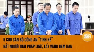 5 cựu cán bộ công an ‘tính kế’ bắt giữ người trái pháp luật, lấy vàng đem bán