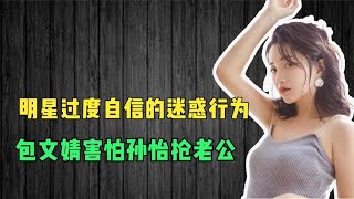 明星过度自信的迷惑行为，包文婧害怕孙怡抢老公，真是自信过头。