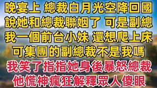 晚宴上 總裁白月光空降回國,說她和總裁聯姻了 可是副總,我一個前臺小妹 還想爬上床,可集團的副總裁不是我嗎,我笑了指指她身後暴怒的總裁,他當場慌神瘋狂解釋眾人傻眼