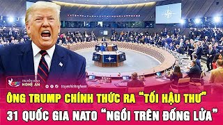 Điểm nóng thế giới: Ông Trump chính thức ra “tối hậu thư”, 31 quốc gia NATO “ngồi trên đống lửa”