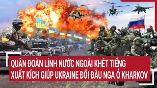 Tin thế giới: Quân đoàn lính nước ngoài khét tiếng xuất kích giúp Ukraine đối đầu Nga ở Kharkov