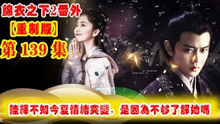 《錦衣之下2》番外（2021重制版）第139集：對于突然之間今夏情緒的變化，陸繹獨自猜測是不是因為自己還不夠了解今夏？