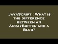 JavaScript : What is the difference between an ArrayBuffer and a Blob?