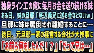 【感動する話】独身ライン工の俺に毎月お金を送り続ける妹が離婚。「底辺義兄に送る金などないw」旦那に罵倒される妹「…」→後日、元旦那一家の経営する会社が大惨事になり「お前ら何をしたんだ！？」【泣ける話】