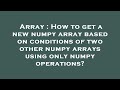 Array : How to get a new numpy array based on conditions of two other numpy arrays using only numpy