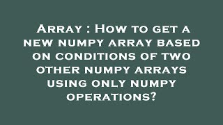 Array : How to get a new numpy array based on conditions of two other numpy arrays using only numpy