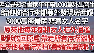 【完結】老公是知名畫家年年帶1000萬外出寫生，給他收拾行李卻意外發現房產證，3000萬海景房 寫著女人名字，原來他每年都和女人在外逍遙，默默放回原處帶走所有存摺離開，隔天他看著行李上的離婚協議傻眼了