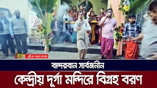 বান্দরবান সার্বজনীন কেন্দ্রীয় দূর্গা মন্দিরে বিগ্রহ বরণ | Bandarban