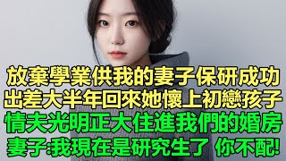 放棄學業供我的妻子保研成功，出差大半年回來她懷上初戀孩子，情夫還光明正大住進我們的婚房！妻子：我現在是研究生了，你不配！我直接離婚，情夫卻拋棄了她，她卻後悔不已！