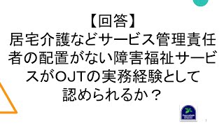 【回答】居宅介護などサービス管理責任者の配置がない障害福祉サービスがＯＪＴの実務経験として認められるか？