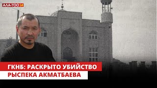 ГКНБ раскрыл убийство Рыспека Акматбаева