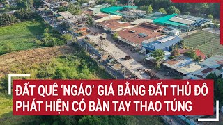 Đất quê ‘ngáo’ giá bằng đất Thủ đô: Phát hiện có bàn tay thao túng?