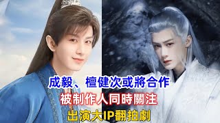 成毅、檀健次或將合作，被制作人同時關注，出演大ip翻拍劇！