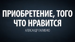 Приобретение, того что нравится. Александр Палиенко.