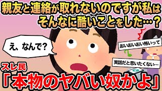 【報告者キチ】親友と連絡が取れないのですが私はそんなに酷いことをした   ...？ →スレ民「本物のヤバい奴かよ」