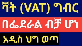 ቫት ( VAT) ግብር በፌደራል ብቻ ሆነ !! አዲስ ህግ ወጣ !!