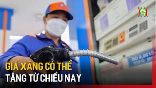 Giá xăng có thể tăng từ chiều nay | Tin tức