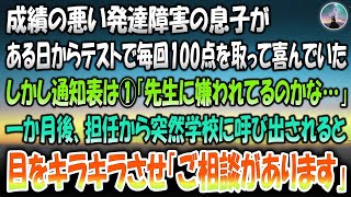 【感動する話】成績の悪い発達障害の息子がある日から毎回「テストで100点取ったよ！」と喜んでいたが通知表は１だった→1か月後、担任の先生から突然学校に呼び出されると目をキラキラさせ「ご相談が