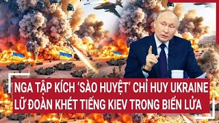 Chiến sự Nga - Ukraine: Nga tập kích ‘sào huyệt’ chỉ huy, Lữ đoàn khét tiếng Kiev trong biển lửa