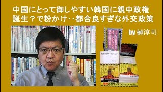 中国にとって御しやすい韓国に親中政権誕生？で粉かけ‥都合良すぎな外交政策　 by榊淳司