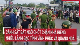 Điểm nóng: Cảnh sát bất ngờ phong tỏa đường vào nhà riêng lãnh đạo tỉnh Vĩnh Phúc và Quảng Ngãi