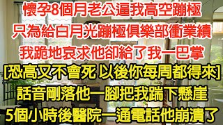 懷孕8個月老公逼我高空蹦極，為白月光蹦極俱樂部衝業績，我跪地哀求他卻給我一巴掌，[恐高又不會死以後你每周都得來]，話音剛落他把我踹下懸崖，5小時後醫院一通電話他崩潰了【爽文】【言情】【復仇】【大女主】