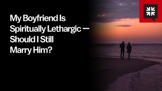 My Boyfriend Is Spiritually Lethargic — Should I Still Marry Him?