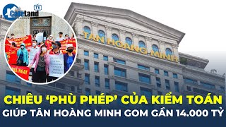 Kiểm toán ‘phù phép’ giúp Tân Hoàng Minh 'hốt trọn' gần 14.000 tỷ đồng | CafeLand