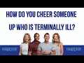 How Do You Cheer Someone Up Who Is Terminally Ill?