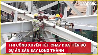 Thi công xuyên Tết, chạy đua tiến độ dự án sân bay Long Thành | Báo Lao Động