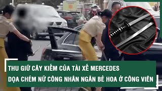 Thu giữ cây kiếm của tài xế Mercedes dọa chém nữ công nhân ngăn bẻ hoa ở công viên | SKĐS