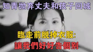 湖南知青拋棄丈夫和孩子回城，臨走前脫掉衣服：讓我們好好告個別 #兩性情感 #情感故事 #倫理故事