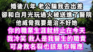 婚後八年老公騙我去出差，卻和白月光玩過火被送進了醫院，他威脅我要是治不好她，你的職業生涯就終止在今天，我冷笑，救人是我醫生的職責，可身敗名裂也該是你報應#爽文#大女主#現實情感#家庭