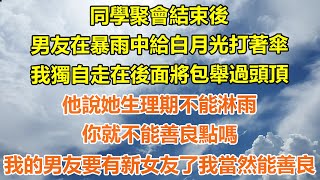 （完結爽文）同學聚會結束後，男友在暴雨中給白月光打著傘，我獨自走在後面將包舉過頭頂，他說她生理期不能淋雨，你就不能善良點嗎？我的男友要有新女友了我當然能善良！#情感#幸福生活#出軌#家產#白月光#老人