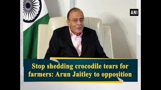 Stop shedding crocodile tears for farmers: Arun Jaitley to opposition - ANI News