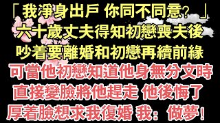 「我淨身出戶 你同不同意？」，六十歲丈夫得知初戀喪夫後，吵著要離婚和初戀再續前緣，可當他初戀知道他身無分文時，直接變臉將他趕走 他後悔了 ，厚著臉想求我重婚 我：做夢！