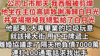 公司上市那天 我西服被剪爛，他坐在主位高調致謝海歸白月光的付出，并當場撤掉我總監給了白月光，他鄙夷：大專畢業的垃圾玩意就該掃大街甩下工牌遞上離婚協議走了，隔天他負債7000萬 連打100通電話求我出手